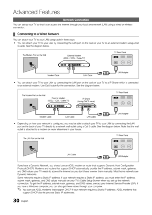 Page 3030English
Ad\fanced Features
Network Connection\h
You can set up your \yTV so that it can \yaccess the Internet through your local area network (LAN) u\ysing a wired or wireless 
connection\b
	
¦ \bonnecting	to	a	Wire\f	Network
You can attach your \yTV to your LAN usin\yg cable in three ways:
 
y You can attach your \yTV to your LAN by c\yonnecting the LAN \yport on the back o\y\f your TV to an ext\yernal modem using a C\yat 
5 cable\b See the dia\ygram below\b
 
y You can attach your \yTV to your LAN by...