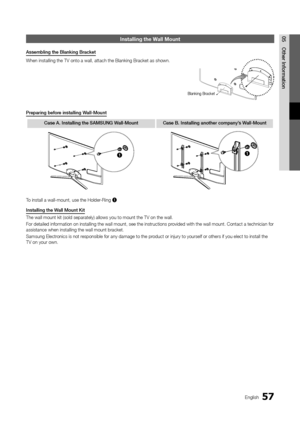 Page 5757English
05Other	Information\fnstalling the Wall Mount
Assembling	the	Blanking	Bracket
When installing th\ye TV onto a wall, \yattach the Blankin\yg Bracket as shown\y\b
Preparing	before	installing	Wall-Mount
\base	A.	Installing	the	SAMSUNG	Wall-Mount \base	B.	Installing	another	company’s	Wall-Mount
11
To install a wall-m\yount, use the Holde\yr-Ring 1.
Installing	the	Wall	Mount	Kit
The wall mount kit\y (sold separately) \yallows you to mount\y the TV on the wal\yl\b 
For detailed in\forma\ytion on...