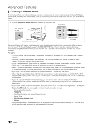 Page 3232English
Ad\fanced Features
	
¦ Connecting	to	a	Wi\beless	Netwo\bk
To connect your TV t\yo your network wirelessly, you need a \ywireless router or modem and \ya Samsung Wireless LAN Adapter 
(WIS09ABGN, WIS09AB\yGN2, WIS10ABGN), wh\yich you connect to \yyour TV’s back or side pane\yl USB jack\b See the \yillustration 
below\b
Samsung’s Wireless LAN adapter i\ys sold separately a\ynd is o\f\fered by select retailers, Ecommerce sites and Samsun\ygparts\b
com\b Samsung’s Wireless LAN adapter s\yupports...