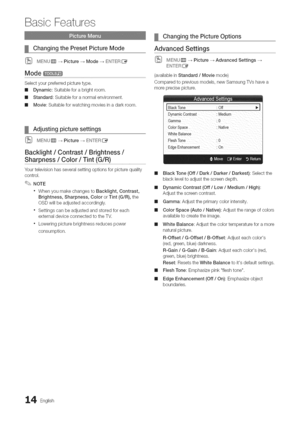 Page 14  
BasicFeatures 
ChangingthePresetPictureMode 
(_MENUrm_Picture-_Mode-_EN°)ERE_ 
Mode 
Selectyourpreferredpicturetype, 
mDynamic:Suitableforabrightroom. 
mStandard:Suitableforanormalenvironment. 
mMovie:Suitableforwatchingmoviesinadarkroom. 
Adjustingpicturesettings 
(_MENurm_Picture--_EN°)°ERI_ 
Backlight/Contrast/Brightness/ 
Sharpness!Co(or/Tint(G!R)............................................... 
Yourtelevisionhasseveralsettingoptionsforpicturequality 
control. 
NOTE...