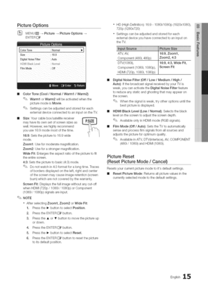 Page 15  
PictureOptions 
MENU__Picture-_PictureOptions 
ENTERIZ_ 
ColorTone:NormalI_I 
Size:169 
DigitalNoiseFilter:Auto 
FilmMode:Off 
IIIColorTone(Cool/Normal/Warm1/Warm2) 
Warm1orWarm2willbeactivatedwhenthe 
picturemodeisMovie. 
Settingscanbeadjustedandstoredforeach 
externaldeviceconnectedtoaninputontheTV. 
IIISize:Yourcablebox/satellitereceiver 
mayhaveitsownsetofscreensizesas 
well.However,wehighlyrecommend 
youuse16:9modemostofthetime. 
16:9:Setsthepictureto16:9wide 
mode....