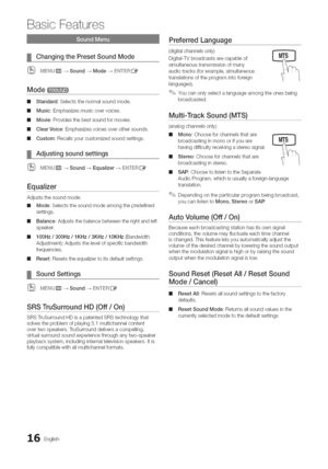 Page 16  
BasicFeatures 
ChangingthePresetSoundMode 
MENUmq_Sound--_ModeEN_ERC_ 
Mode_I 
mlStandard:Selectsthenormalsoundmode. 
mMusic:Emphasizesmusicovervoices. 
mlMovie:Providesthebestsoundformovies, 
mlClearVoice:Emphasizesvoicesoverothersounds, 
mlCustom:Recallsyourcustomizedsoundsettings. 
Adjustingsoundsettings 
(_MENUmq-_Sound-_Equalizer-+ENTERE_ 
Equalizer 
Adjuststhesoundmode, 
mlMode:Selectsthesoundmodeamongthepredefined 
settings. 
mlBalance:Adjuststhebalancebetweentherightandleft 
speaker....