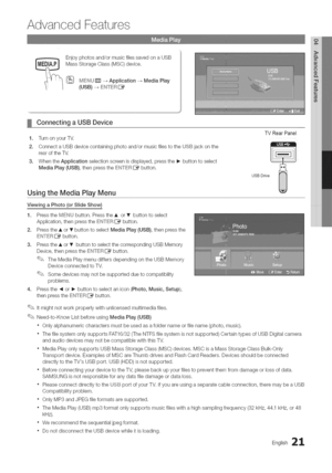 Page 21  
AdvancedFeatures 
_Enjoyphotosand/ormusicfilessavedonaUSB  MassStorageGlass(MSC)device. 
[_MEN(_rrr]-_Application-_MediaPlay 
(USB)-_ENTERIZ_ 
ConnectingaUSBDevice 
1.TurnonyourW. 
2.ConnectaUSBdevicecontainingphotoand/ormusicfilestotheUSBjackonthe 
rearoftheTV. 
3.WhentheApplicationselectionscreenisdisplayed,pressthe_-buttontoselect 
MediaPlay(USB),thenpresstheENTERI_button. TVRearPanel 
usB°rive 
UsingtheMediaPlayMenu 
ViewingaPhoto(orSlideShow) 
1.PresstheMENUbutton.PresstheAorTbuttontoselect...