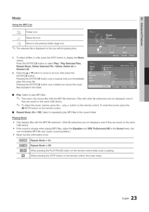 Page 23  
Music 
UsingtheMP3List 
Foldericon 
Musiclisticon 
Movetothepreviousfolderstageicon 
Theselectedfileisdisplayedonthetopwithitsplayingtime. 
1.Toselectallfilesorafile,pressthe+NFObuttontodisplaytheMusic 
menus. 
PresstheEN°IERE_buttontoselectPlay/PlaySelectedFiles, 
RepeatMusic,DeleteSelectedFile/Delete,DeleteAllor 
DeselectAll. 
2.Pressthe,LorTbuttontomovetoanicon,thenpressthe 
ENTERIZ_button. 
PressingtheENTERI_buttonoveramusicalnoteiconimmediately 
playsthemusicfile....