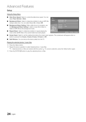 Page 24  
AdvancedFeatures 
Setup 
UsingtheSetupMenu 
m 
m 
m 
m 
m SlideShowSpeed:Selecttocontroltheslideshowspeed.Youcan 
selectFast,NormalorSlow, 
BackgroundMusic:SelecttodeterminewhethertoplayanMP3file 
duringaslideshow,YoucanselectMusicOnorMusicOff, 
BackgroundMusicSetting:Whileaslideshowisinprogress,use 
theBackgroundMusicSettingtoselectamusicfiletolistento. 
SelectanMP3fileasthebackgroundmusic. 
RepeatMusic:Selecttodeterminewhethertorepeatplayingthe 
musicwhenallMP3filesinthecurrentfolderhavebeenplayed....