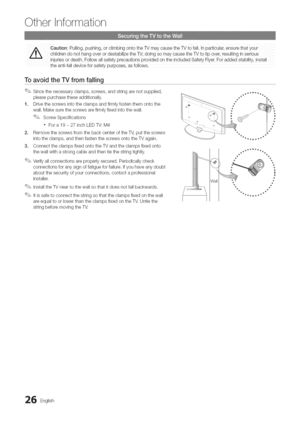 Page 26  
Otherinformation 
CautioniPulling:PuShing:0rclimbingOntotheTVmaycausethewtofaii.!nparticu!ar:ensurethatyour 
childrendOnothangoverordestabilizethe_;doingsomaycausethewtotipover,resultinginserious 
injuriesordeath.FollowallsafetyprecautionsprovidedontheincludedSafetyFlyer.ForaddedStability,install 
theanti-falldeviceforsafetypurposes,asfollows. 
ToavoidtheTVfromfalling 
Sincethenecessaryclamps,screws,andstringarenetsupplied, 
pleasepurchasetheseadditionally....