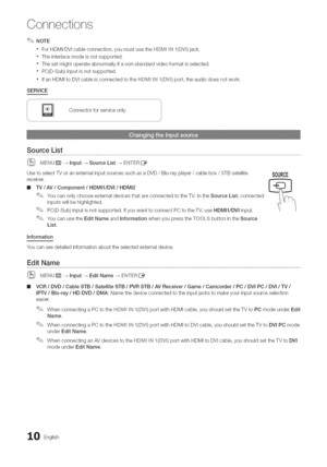 Page 10  
Connections 
NOTE 
ForHDMI/DVIcableconnection,youmustusetheHDM__N_(DV_)jack. 
Theinterlacemodeisnotsupported. 
Thesetmightoperateabnormallyifanon-standardvideoformatisselected. 
PC(D-Sub)inputisnotsupported. 
IfanHDMItoDVIcableisconnectedtotheHDIM_INI(DVI1port,theaudiodoesnotwork. 
SERVICE 
Connectorforserviceonly. 
SourceList 
(_MENUiTr]_Input_SourceList_EN]°ERIZ_ 
UsetoselectTVoranexternalinputsourcessuchasaDVD/Blu-rayplayer/cablebox/STBsatellite 
receiver, 
IllIV/AV/Component/HDMI1/DVl/HDMI2...