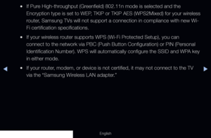 Page 101◀▶
English
 
●If Pure High-throughput (Greenfield) 802.11n mode is selected and the 
Encryption type is set to WEP, TKIP or TKIP AES (WPS2Mixed) for your wireless 
router, Samsung TVs will not support a connection in compliance with new Wi-
Fi certification specifications.
 
●If your wireless router supports WPS (Wi-Fi Protected Setup), you can 
connect to the network via PBC (Push Button Configuration) or PIN (Pe\
rsonal 
Identification Number). WPS will automatically configure the SSID and WPA key 
in...