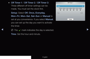 Page 132◀▶
English
 
●Off Timer 1 / Off Timer 2 / Off Timer 3: 
Three different off timer settings can be 
made. You must set the clock first.
Setup: Select Off , Once, Everyday, 
Mon~Fri, Mon~Sat, Sat~Sun or Manual to 
set at you convenience. If you select Manual, 
you can set up the day you want to activate 
the timer.
 
NThe 
c mark indicates the day is selected.
Time: Set the hour and minute. 
Off Timer 1
Setup     Off
SunSun Tu rWed Thu FriSat
Time     12:00
Close
 