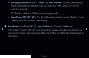 Page 138◀▶
English
 
●No-Signal Power Off (Off  / 15 min / 30 min / 60 min): To avoid unnecessary 
energy consumption, set how long you want the TV to remain on if it’s not 
receiving a signal.
 
NDisabled when the PC is in power saving mode.
 
●Auto Power Off (Off  / On): The TV will be automatically turned off after 4 hours 
of being left idle to prevent overheating.
 
■
Auto Protection Time (Off  / 2 hours / 4 hours / 8 hours / 10 hours) 
If the screen remains idle with a still image for a certain period of...