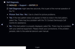 Page 151◀▶
English
 
■
Self Diagnosis
 
OMENU
m 
→  Support 
→ ENTER
E
 
NSelf Diagnosis might take few seconds, this is part of the normal operation of 
the TV.
 
●Picture Test (Ye s  / No): Use to check for picture problems.
 
●Ye s : If the test pattern does not appear or there is noise in the test pattern, 
select Yes. There may be a problem with the TV. Contact Samsung’s Call 
Centre for assistance.
 
●No: If the test pattern is properly displayed, select No. There may be a problem 
with your external...