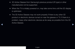 Page 168◀▶
English
 
●3D Active Glasses from Samsung’s previous product (IR type) or other 
manufacturers not be supported.
 
●When the TV is initially powered on, may take some time until the 3D display 
is optimized.
 
●The 3D Active Glasses may not work properly if there is any other 3D 
product or electronic devices turned on near the glasses or TV. If there is a 
problem, keep other electronic devices as far away as possible from the 3D 
Active Glasses.
  