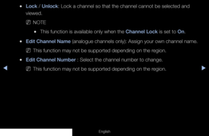 Page 19◀▶
English
 
●Lock / Unlock: Lock a channel so that the channel cannot be selected and 
viewed.
 
NNOTE
 
●This function is available only when the Channel Lock is set to On.
 
●Edit Channel Name (analogue channels only): Assign your own channel name.
 
NThis function may not be supported depending on the region.
 
●Edit Channel Number : Select the channel number to change.
 
NThis function may not be supported depending on the region.
  