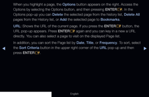 Page 194◀▶
English
When you highlight a page, the Options button appears on the right. Access the 
Options by selectng the Options button, and then pressing ENTER
E. In the 
Options pop-up you can Delete the selected page from the history list, Delete All 
pages from the History list, or Add the selected page to Bookmarks.
URL: Shows the URL of the current page. If you press the ENTER E button, the 
URL pop-up appears. Press ENTER E again and you can key in a new a URL 
directly. You can also select a page to...