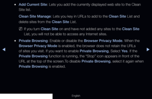 Page 199◀▶
English
 
●Add Current Site: Lets you add the currently displayed web site to the Clean 
Site list.
Clean Site Manage: Lets you key in URLs to add to the Clean Site List and 
delete sites from the Clean Site List.
 
NIf you turn Clean Site on and have not added any sites to the Clean Site 
List, you will not be able to access any Internet sites.
 
●Private Browsing: Enable or disable the Browser Privacy Mode. When the 
Browser Privacy Mode is enabled, the browser does not retain the URLs 
of sites you...