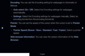 Page 202◀▶
English
Encoding: You can set the Encoding setting for webpages to Automatic or 
Manual.
 
–Auto select (On / Off ): Select the Encoding settings for webpages 
automatically.
 
–Settings: Select the Encoding settings for webpages manually. Select an 
encoding format from the encoding format list.
Pointer: You can set the speed of the cursor when the cursor is set to Pointer 
Mode.
 
–Pointer Speed ( Slower / Slow /  Standard /  Fast / Faster): Select a pointer 
speed.
Web browser information: You can...