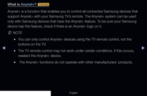 Page 212◀▶
English
What is Anynet+? 
t
Anynet+ is a function that enables you to control all connected Samsung devices that 
support Anynet+ with your Samsung TV’s remote. The Anynet+ system can be used 
only with Samsung devices that have the Anynet+ feature. To be sure your Samsung 
device has this feature, check if there is an Anynet+ logo on it.
 
NNOTE
 
●You can only control Anynet+ devices using the TV remote control, not the 
buttons on the TV.
 
●The TV remote control may not work under certain...