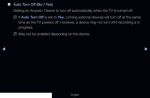 Page 218◀▶
English
 
■
Auto Turn Off (No / Ye s )
Setting an Anynet+ Device to turn off automatically when the TV is turned off.
 
NIf Auto Turn Off is set to Ye s , running external devices will turn off at the same 
time as the TV powers off. However, a device may not turn off if recording is in 
progress.
 
NMay not be enabled depending on the device.
  