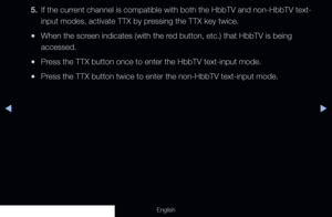 Page 272◀▶
English
5. If the current channel is compatible with both the HbbTV and non-HbbTV text-
input modes, activate TTX by pressing the TTX key twice.
 
●When the screen indicates (with the red button, etc.) that HbbTV is being 
accessed.
 
●Press the TTX button once to enter the HbbTV text-input mode.
 
●Press the TTX button twice to enter the non-HbbTV text-input mode.
  