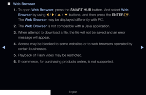 Page 274◀▶
English
 
■
Web Browser
1.  To open Web Browser, press the SMART HUB button. And select Web 
Browser by using 
l / 
r / 
u  / 
d  buttons, and then press the ENTER
E.  
The Web Browser may be displayed differently with PC.
2. The  Web Browser is not compatible with a Java application.
3.  When attempt to download a file, the file will not be saved and an error 
message will appear.
4.  Access may be blocked to some websites or to web browsers operated by 
certain businesses.
5.  Playback of Flash...