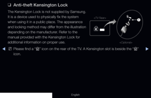 Page 305◀▶
English
 
❑
Anti-theft Kensington Lock
The Kensington Lock is not supplied by Samsung. 
It is a device used to physically fix the system 
when using it in a public place. The appearance 
and locking method may differ from the illustration 
depending on the manufacturer. Refer to the 
manual provided with the Kensington Lock for 
additional information on proper use.
 
NPlease find a “
K” icon on the rear of the TV. A Kensington slot is beside the “
K” 
icon.
1


  