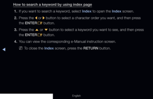 Page 316◀
English
How to search a keyword by using index page1.  If you want to search a keyword, select Index to open the Index screen.
2.  Press the 
l or 
r button to select a character order you want, and then press 
the ENTER E button.
3.  Press the 
u or 
d button to select a keyword you want to see, and then press 
the ENTER E button.
4.  You can view the corresponding e-Manual instruction screen.
 
NTo close the Index screen, press the RETURN button.
  