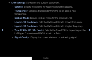 Page 47◀▶
English
 
●LNB Settings: Configures the outdoor equipment.
 
–Satellite: Selects the satellite for receiving digital broadcasts.
 
–Transponder: Selects a transponder from the list or adds a new 
transponder.
 
–DiSEqC Mode: Selects DiSEqC mode for the selected LNB.
 
–Lower LNB Oscillators: Sets the LNB oscillators to a lower frequency.
 
–Upper LNB Oscillators: Sets the LNB oscillators to a higher frequency.
 
–Tone 22 kHz (Off / On / Auto): Selects the Tone 22 kHz depending on the 
LNB type. For a...