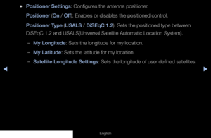 Page 48◀◀▶
English
 
●Positioner Settings: Configures the antenna positioner. 
Positioner (On / Off ): Enables or disables the positioned control.
Positioner Type (USALS / DiSEqC 1.2): Sets the positioned type between 
DiSEqC 1.2 and USALS(Universal Satellite Automatic Location System).
 
–My Longitude: Sets the longitude for my location.
 
–My Latitude: Sets the latitude for my location.
 
–Satellite Longitude Settings: Sets the longitude of user defined satellites.
  