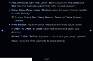 Page 65◀▶
English
 
●RGB Only Mode (Off  / Red / Green / Blue): Displays the Red, Green and 
Blue colour for making fine adjustments to the hue and saturation.
 
●Colour Space (Auto / Native / Custom): Adjust the range of colours available 
to create the image.
 
NTo adjust Colour, Red, Green, Blue and Reset, set Colour Space to 
Custom.
 
●White Balance: Adjust the colour temperature for a more natural picture. 
R-Offset / G-Offset / B-Offset: Adjust each colour’s (red, green, blue) 
darkness.
R-Gain / G-Gain...