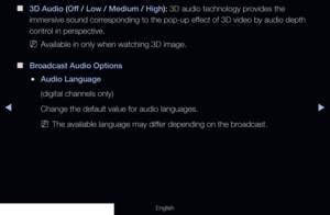 Page 80◀◀▶
English
 
■
3D Audio (Off  / Low / Medium / High): 3D audio technology provides the 
immersive sound corresponding to the pop-up effect of 3D video by audio depth 
control in perspective.
 
NAvailable in only when watching 3D image.
 
■
Broadcast Audio Options
 
●Audio Language 
(digital channels only) 
Change the default value for audio languages. 
 
NThe available language may differ depending on the broadcast.
  