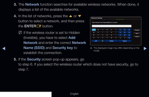 Page 108◀▶
English
3. The Network function searches for available wireless networks. When done, it 
displays a list of the available networks.
4.  In the list of networks, press the 
u or 
d 
button to select a network, and then press 
the ENTER E button.
 
NIf the wireless router is set to Hidden 
(Invisible), you have to select Add 
Network and enter the correct Network 
Name (SSID) and Security key to 
establish the connection.
5.  If the Security screen pop-up appears, go 
to step 6. If you select the...