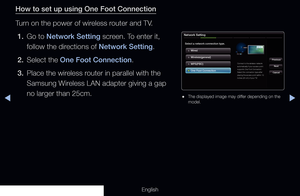 Page 117◀▶
English
How to set up using One Foot Connection
Turn on the power of wireless router and TV.
1.  Go to Network Setting screen. To enter it, 
follow the directions of Network Setting.
2.  Select the One Foot Connection.
3.  Place the wireless router in parallel with the 
Samsung Wireless LAN adapter giving a gap 
no larger than 25cm.
Network Setting
Select a network connection type.
Wired
Previous
Next
CancelWireless(general)
WPS(PBC)
One Foot Connection
Connect to the wireless network 
automatically...