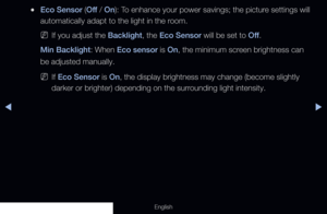 Page 137◀▶
English
 
●Eco Sensor ( Off / On): To enhance your power savings; the picture settings will 
automatically adapt to the light in the room.
 
NIf you adjust the Backlight, the Eco Sensor will be set to Off .
Min Backlight: When Eco sensor is On, the minimum screen brightness can 
be adjusted manually.
 
NIf Eco Sensor is On, the display brightness may change (become slightly 
darker or brighter) depending on the surrounding light intensity.
  