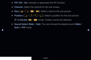 Page 149◀▶
English
 
●PIP (Off  / On): Activate or deactivate the PIP function.
 
●Channel: Select the channel for the sub-screen.
 
●Size ( Õ / 
ã  / 
à  / 
Œ ): Select a size for the sub-picture.
 
●Position (
ã / 
–  / 
—  / 
œ ): Select a position for the sub-picture.
 
NIn Double (
Œ / 
à ) mode, Position cannot be selected.
 
●Sound Select (Main / Sub): You can choose the desired sound (Main / 
Sub) in PIP mode. 
  