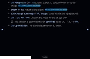 Page 161◀▶
English
 
●3D Perspective (-5 ~ +5): Adjust overall 3D perspective of on-screen 
image. 
 for LED 6500 series and above 
 
●Depth (0~10): Adjust overall depth.  for LED 6500 series and above 
 
●L/R Change (L/R Image / R/L Image): Swap the left and right pictures.
 
●3D  → 2D (Off
 / On): Displays the image for the left eye only.
 
NThis function is deactivated when 3D Mode set to “2D  → 3D” or Off
.
 
●3D Optimisation: The overall adjustment of 3D effect. 
  