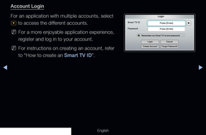 Page 175◀▶
English
Account Login
For an application with multiple accounts, select 
^ to access the different accounts.
 
NFor a more enjoyable application experience, 
register and log in to your account.
 
NFor instructions on creating an account, refer 
to “How to create an Smart TV ID”.
Login
Smart TV ID
Press [Enter]
Press [Enter]
Remember my Smart TV id and password
Password
Login
Create Account Forgot PasswordCancel
  