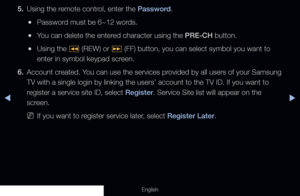 Page 181◀▶
English
5. Using the remote control, enter the Password.
 
●Password must be 6~12 words.
 
●You can delete the entered character using the PRE-CH button.
 
●Using the 
� (REW) or 
µ (FF) button, you can select symbol you want to 
enter in symbol keypad screen.
6.  Account created. You can use the services provided by all users of your Samsung 
TV with a single login by linking the users’ account to the TV ID. If\
 you want to 
register a service site ID, select Register. Service Site list will appear...