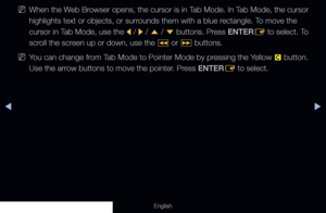 Page 191◀▶
English
 
NWhen the Web Browser opens, the cursor is in Tab Mode. In Tab Mode, the cursor 
highlights text or objects, or surrounds them with a blue rectangle. To move the 
cursor in Tab Mode, use the 
l / 
r / 
u  / 
d  buttons. Press ENTER
E to select. To 
scroll the screen up or down, use the  � or 
µ  buttons.
 
NYou can change from Tab Mode to Pointer Mode by pressing the Yellow 
{ button. 
Use the arrow buttons to move the pointer. Press ENTER E to select.
  