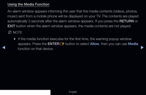 Page 210◀▶
English
Using the Media Function
An alarm window appears informing the user that the media contents (vid\
eos, photos, 
music) sent from a mobile phone will be displayed on your TV. The contents are played 
automatically 3 seconds after the alarm window appears. If you press the RETURN or 
EXIT button when the alarm window appears, the media contents are not played.
 
NNOTE
 
●If the media function executes for the first time, the warning popup window 
appears. Press the ENTER
E button to select...