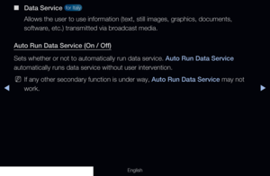 Page 266◀▶
English
 
■
Data Service  for Italy 
Allows the user to use information (text, still images, graphics, docum\
ents, 
software, etc.) transmitted via broadcast media.
Auto Run Data Service (On / Off)
Sets whether or not to automatically run data service. Auto Run Data Service 
automatically runs data service without user intervention.
 
NIf any other secondary function is under way, Auto Run Data Service may not 
work.
  