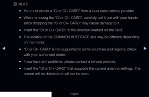 Page 299◀▶
English
 
NNOTE
 
●You must obtain a “CI or CI+ CARD” from a local cable service provider.
 
●When removing the “CI or CI+ CARD”, carefully pull it out with your hands 
since dropping the “CI or CI+ CARD” may cause damage to it.
 
●Insert the “CI or CI+ CARD” in the direction marked on the card.
 
●The location of the COMMON INTERFACE slot may be different depending 
on the model.
 
●“CI or CI+ CARD” is not supported in some countries and regions; check 
with your authorized dealer.
 
●If you have any...