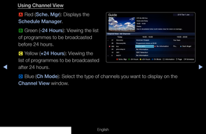 Page 5◀▶
English
Using Channel View
a  Red (Sche. Mgr): Displays the 
Schedule Manager.
b  Green (-24 Hours): Viewing the list 
of programmes to be broadcasted 
before 24 hours.
{  Yellow (+24 Hours): Viewing the 
list of programmes to be broadcasted 
after 24 hours.
}  Blue (Ch Mode): Select the type of channels you want to display on the 
Channel View window.
a  Sche. Mgr   
b -24 Hours   
{ +24 Hours   
} Ch Mode   
; Information   
k Page   
E Schedule 
DTV Air 800 five
Home and Away 
18:00 - 18:30
Drama...