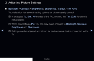 Page 56◀◀▶
English
 
❑
Adjusting Picture Settings
 
■
Backlight / Contrast / Brightness / Sharpness / Colour / Tint (G/R) 
Your television has several setting options for picture quality control.
 
NIn analogue TV, Ext., AV  modes of the PAL system, the Tint (G/R) function is 
not available.
 
NWhen connecting a PC, you can only make changes to Backlight, Contrast, 
Brightness and Sharpness.
 
NSettings can be adjusted and stored for each external device connected to the 
T V.
  