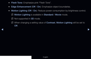Page 67◀▶
English
 
●Flesh Tone: Emphasize pink “Flesh Tone”.
 
●Edge Enhancement (Off  / On): Emphasize object boundaries.
 
●Motion Lighting (Off  / On): Reduce power consumption by brightness control.
 
NMotion Lighting is available in Standard / Movie mode.
 
NNot supported in 3D mode.
 
NWhen changing a setting value of Contrast, Motion Lighting will be set to 
Off .
  