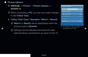 Page 69◀▶
English
 
■
Picture Options
 
OMENU
m 
→  Picture 
→ Picture Options 
→ 
ENTER E
 
NWhen connecting a PC, you can only make changes 
to the Colour Tone.
 
●Colour Tone (Cool / Standard / Warm1 / Warm2) 
 
NWarm1 or Warm2 will be deactivated when the 
picture mode is Dynamic.
 
NSettings can be adjusted and stored for each 
external device connected to an input on the TV.
Picture Option
Colour Tone    Standard
Digital Noise Filter  Auto
MPEG Noise Filter  Auto
HDMI Black Level  Nomal
Motion Plus...