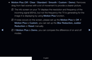 Page 72◀◀▶
English
 
●Motion Plus (Off  / Clear / Standard / Smooth / Custom / Demo): Removes 
drag from fast scenes with a lot of movement to provide a clearer picture. 
 
NThe Info screen on your TV displays the resolution and frequency of the 
incoming signal (60Hz), but not the frequency the TV is generating for the 
image it is displaying by using Motion Plus function.
 
NIf noise occurs on the screen, please set up the Motion Plus to Off . If 
Motion Plus is Custom, you can set up the Blur Reduction,...