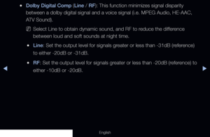 Page 85◀▶
English
 
●Dolby Digital Comp (Line / RF): This function minimizes signal disparity 
between a dolby digital signal and a voice signal (i.e. MPEG Audio, HE-\
AAC, 
ATV Sound).
 
NSelect Line to obtain dynamic sound, and RF to reduce the difference 
between loud and soft sounds at night time.
 
●Line: Set the output level for signals greater or less than -31dB (reference) 
to either -20dB or -31dB.
 
●RF: Set the output level for signals greater or less than -20dB (reference) to 
either -10dB or -20dB.
  