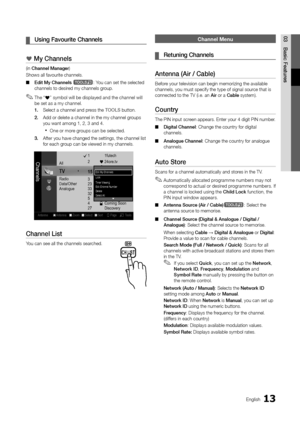 Page 1313English
03Basic	Featu\bes	
¦ Using	Favou\bite	Channels
*	My	Channels
(in Channel	Manage\b)
Shows all \favourite\y channels\b
 
■ Edit	My	Channels	
t: You can set the sel\yected 
channels to desired my channels group\b 
 
✎The “*” symbol will be displayed and the channel will 
be set as a my channel\b
1.	 Select a channel an\yd press the TOOLS button\b 
2.	 Add or delete a chan\ynel in the my chann\yel groups 
you want among 1, 2\y, 3 and 4\b
 
xOne or more groups can be selected\b
3.	 A\fter you have...