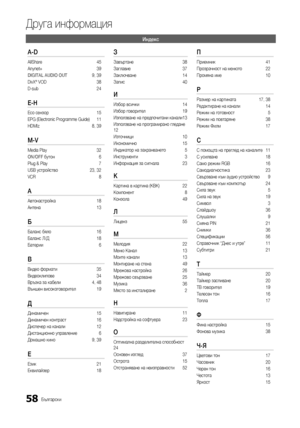 Page 29058Български
Друга информация
Индекс
A-D
AllShare 45
Anynet+  39
DIGITAL AUDIO OUT  9, 39
DivX® VOD  38
D-sub  24
E-H 
Eco сензор 15
EPG (Electronic Programme Guide)  11
HDMIz  8, 39
M-V 
Media Play  32
ON/OFF бутон  6
Plug & Play  7
USB устройство  23, 32
VCR  8
А 
Автонастройка 18
Антена  13
Б 
Баланс бяло  16
Баланс Л/Д  18
Батерии  6
В 
Видео формати 35
Видеоклипове  34
Връзка за кабели   4, 48
Външен високоговорител  19
Д 
Динамичен 15
Динамичен контраст  16
Диспечер на канали  12
Дистанционно...