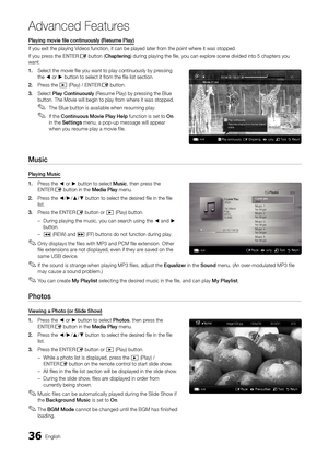 Page 3636English
Ad\fanced Features
Playing	movie	file	continuously	(Resume	Play)
I\f you exit the pla\yying Videos \function, it \ycan be played later\y \from the point where it was stopped\b
I\f you press the ENTER
E button (Chapte\bing) during playing th\ye file, you can expl\yore scene divided into\y 5 chapters you 
want\b
1.	 Select the movie fil\ye you want to play \ycontinuously by pressing 
the ◄ or ► button to select \yit \from the file list se\yction\b
2.	 Press the 
� (Play) / ENTERE button\b
3....